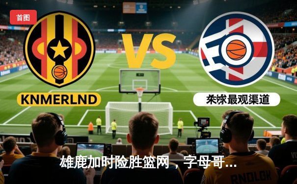 雄鹿加时险胜篮网，字母哥44分14篮板率队豪取六连胜