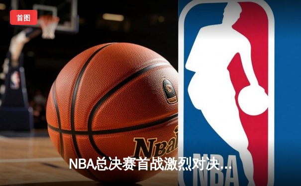 NBA总决赛首战激烈对决，湖人惊险逆转掘金斩获开门红