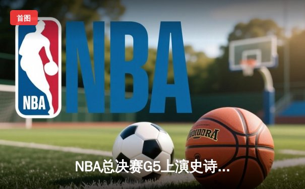 NBA总决赛G5上演史诗逆转，丹佛掘金主场险胜迈阿密热火夺赛点